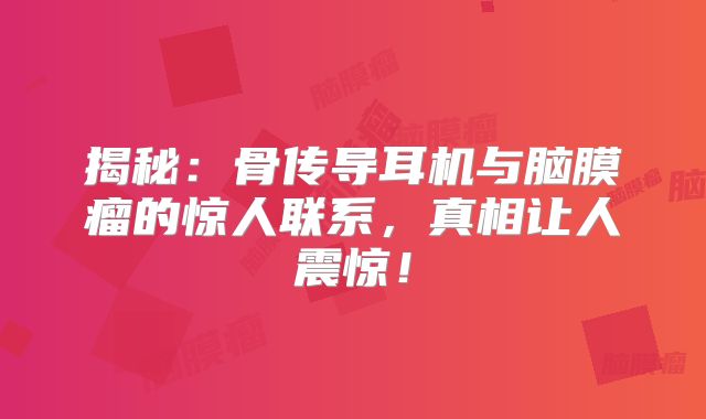 揭秘：骨传导耳机与脑膜瘤的惊人联系，真相让人震惊！