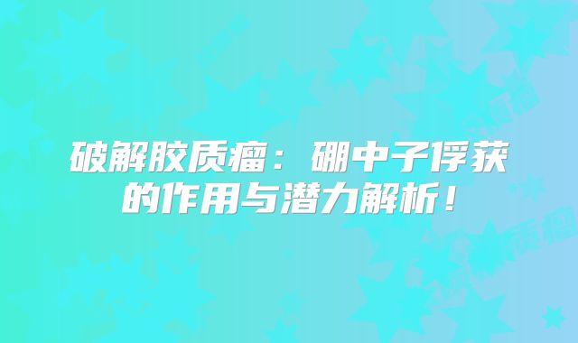 破解胶质瘤：硼中子俘获的作用与潜力解析！