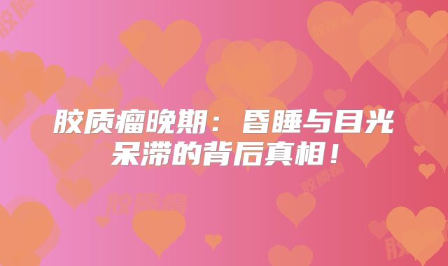 胶质瘤晚期：昏睡与目光呆滞的背后真相！