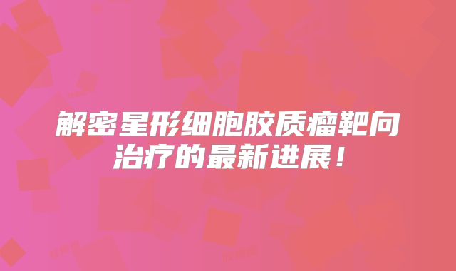 解密星形细胞胶质瘤靶向治疗的最新进展！