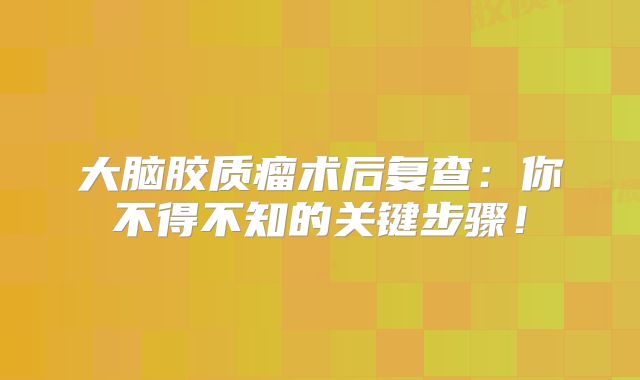 大脑胶质瘤术后复查：你不得不知的关键步骤！