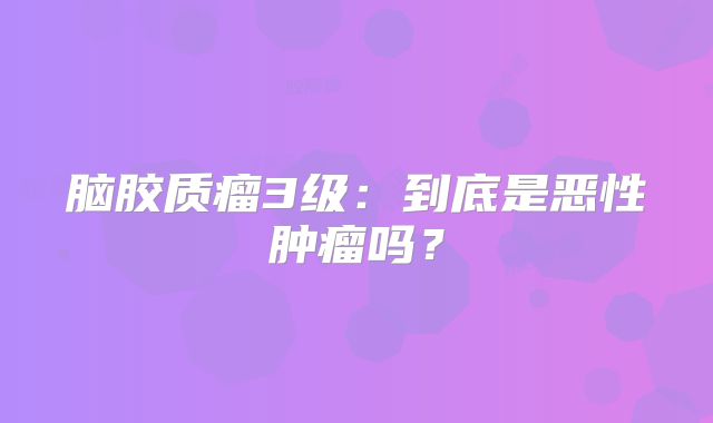 脑胶质瘤3级：到底是恶性肿瘤吗？