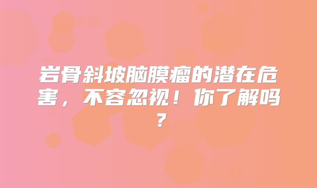 岩骨斜坡脑膜瘤的潜在危害，不容忽视！你了解吗？