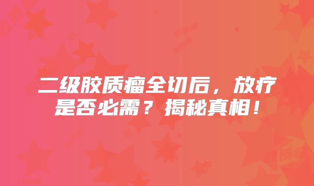 二级胶质瘤全切后，放疗是否必需？揭秘真相！