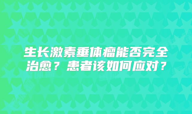 生长激素垂体瘤能否完全治愈？患者该如何应对？