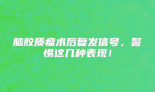 脑胶质瘤术后复发信号，警惕这几种表现！
