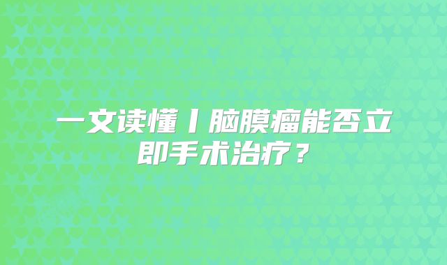 一文读懂丨脑膜瘤能否立即手术治疗？