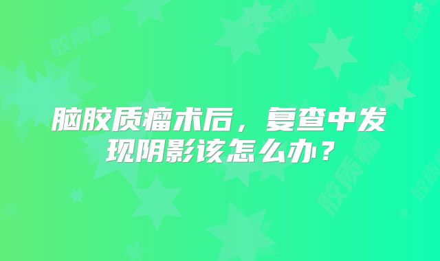 脑胶质瘤术后，复查中发现阴影该怎么办？
