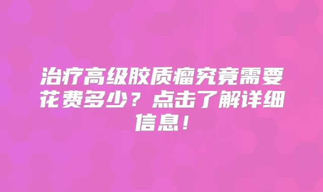 治疗高级胶质瘤究竟需要花费多少？点击了解详细信息！