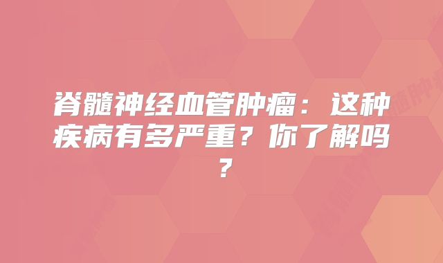 脊髓神经血管肿瘤：这种疾病有多严重？你了解吗？