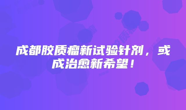 成都胶质瘤新试验针剂，或成治愈新希望！