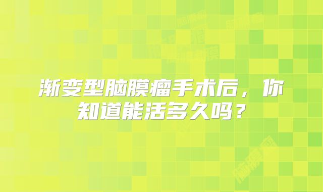 渐变型脑膜瘤手术后，你知道能活多久吗？