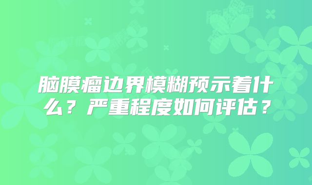 脑膜瘤边界模糊预示着什么？严重程度如何评估？