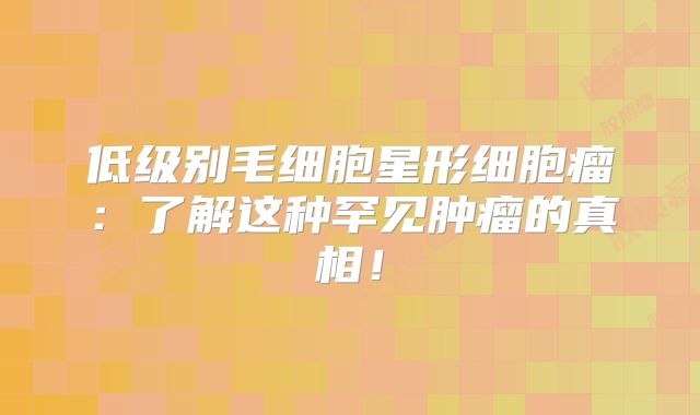低级别毛细胞星形细胞瘤：了解这种罕见肿瘤的真相！