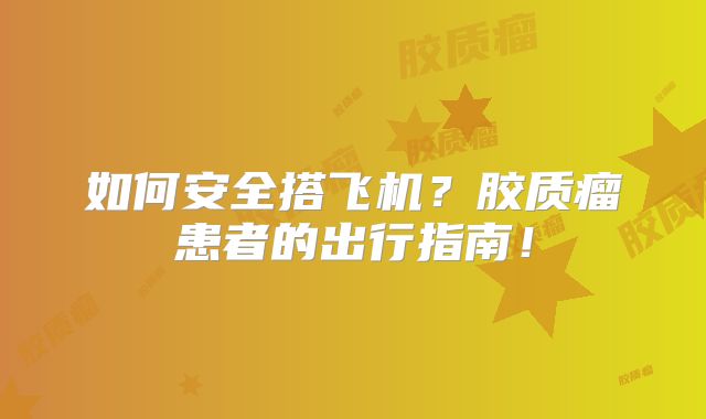 如何安全搭飞机？胶质瘤患者的出行指南！