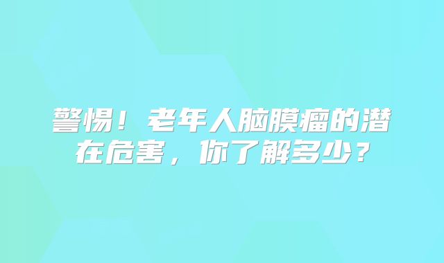 警惕！老年人脑膜瘤的潜在危害，你了解多少？