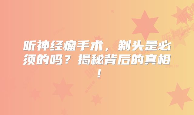 听神经瘤手术，剃头是必须的吗？揭秘背后的真相！
