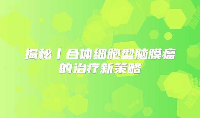 揭秘丨合体细胞型脑膜瘤的治疗新策略