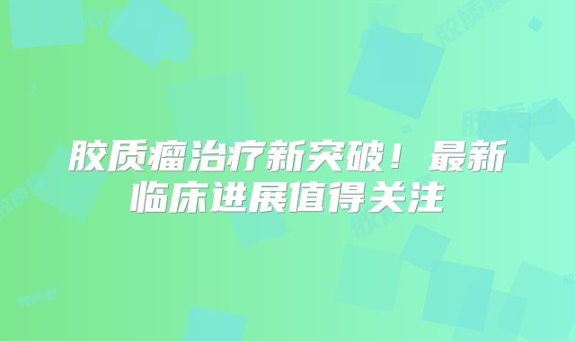 胶质瘤治疗新突破！最新临床进展值得关注