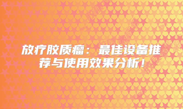 放疗胶质瘤：最佳设备推荐与使用效果分析！