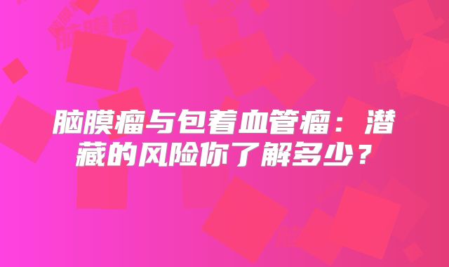 脑膜瘤与包着血管瘤：潜藏的风险你了解多少？
