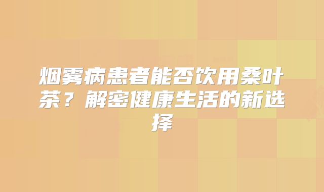 烟雾病患者能否饮用桑叶茶？解密健康生活的新选择