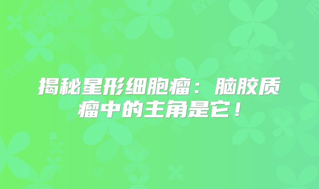 揭秘星形细胞瘤：脑胶质瘤中的主角是它！