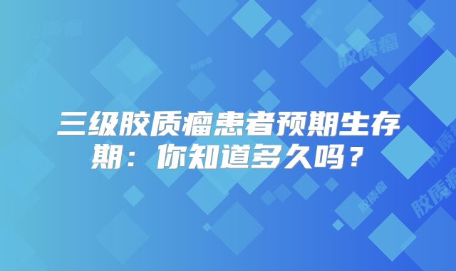 三级胶质瘤患者预期生存期：你知道多久吗？