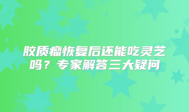 胶质瘤恢复后还能吃灵芝吗？专家解答三大疑问
