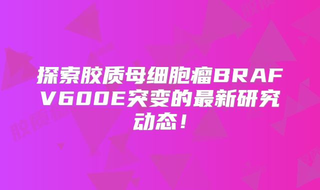探索胶质母细胞瘤BRAFV600E突变的最新研究动态！