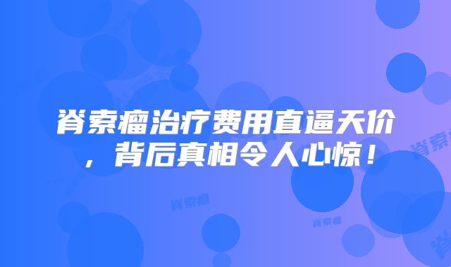 脊索瘤治疗费用直逼天价，背后真相令人心惊！
