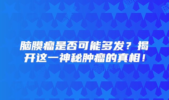 脑膜瘤是否可能多发？揭开这一神秘肿瘤的真相！