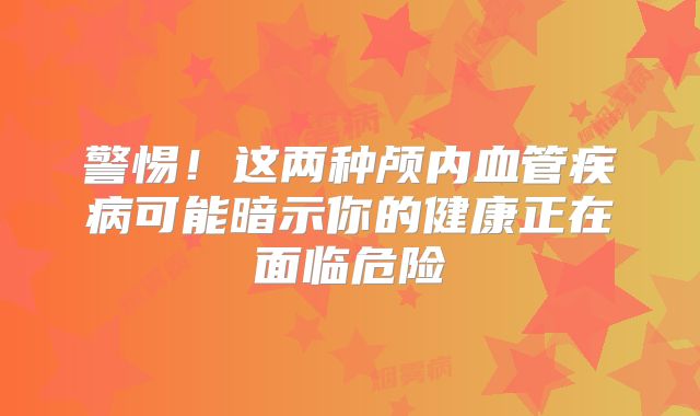 警惕！这两种颅内血管疾病可能暗示你的健康正在面临危险