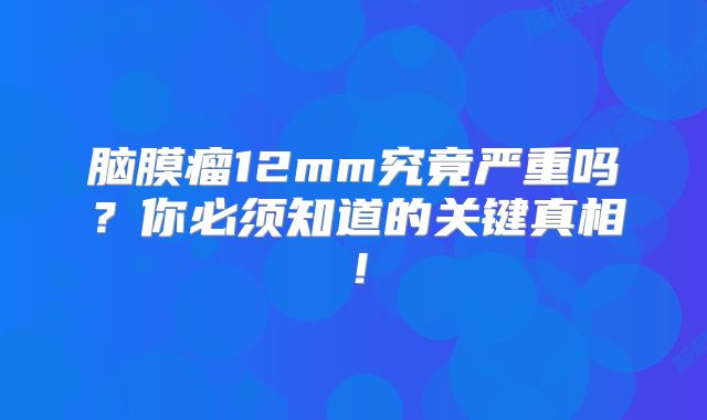 脑膜瘤12mm究竟严重吗？你必须知道的关键真相！