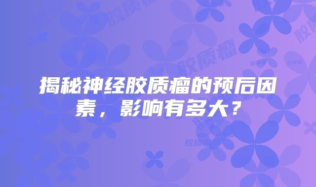 揭秘神经胶质瘤的预后因素，影响有多大？