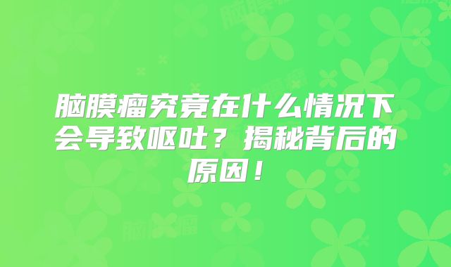 脑膜瘤究竟在什么情况下会导致呕吐？揭秘背后的原因！