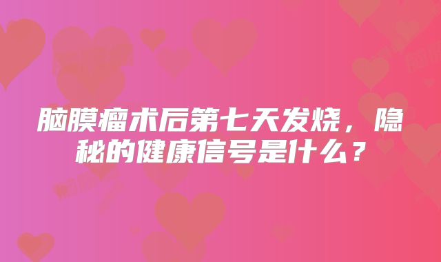 脑膜瘤术后第七天发烧，隐秘的健康信号是什么？