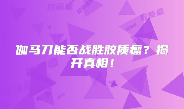 伽马刀能否战胜胶质瘤？揭开真相！