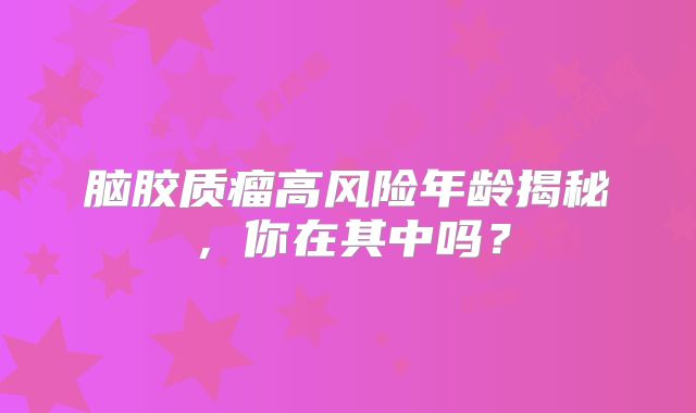 脑胶质瘤高风险年龄揭秘，你在其中吗？