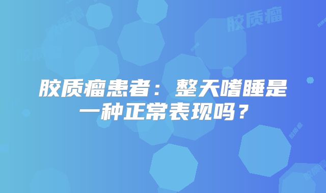 胶质瘤患者：整天嗜睡是一种正常表现吗？
