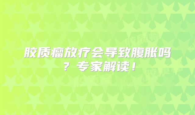 胶质瘤放疗会导致腹胀吗？专家解读！