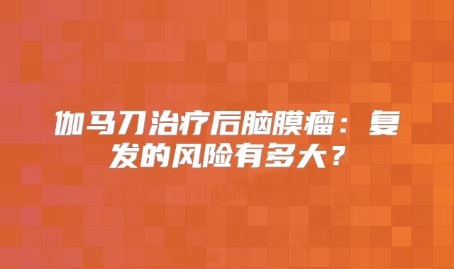 伽马刀治疗后脑膜瘤：复发的风险有多大？
