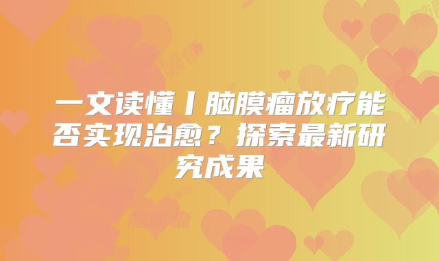 一文读懂丨脑膜瘤放疗能否实现治愈？探索最新研究成果