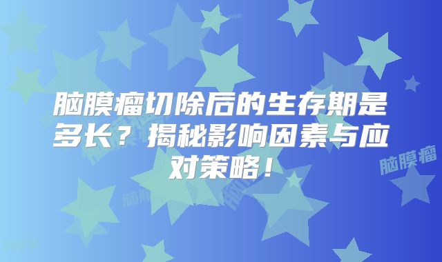 脑膜瘤切除后的生存期是多长？揭秘影响因素与应对策略！