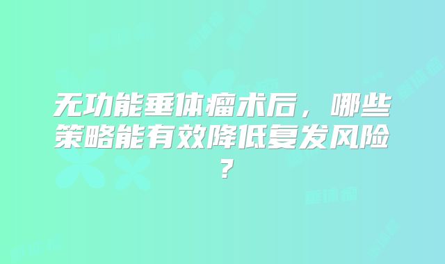 无功能垂体瘤术后，哪些策略能有效降低复发风险？