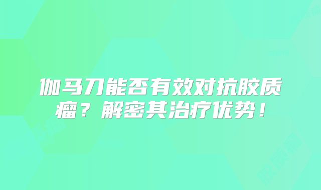伽马刀能否有效对抗胶质瘤？解密其治疗优势！