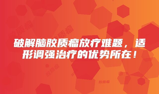 破解脑胶质瘤放疗难题，适形调强治疗的优势所在！