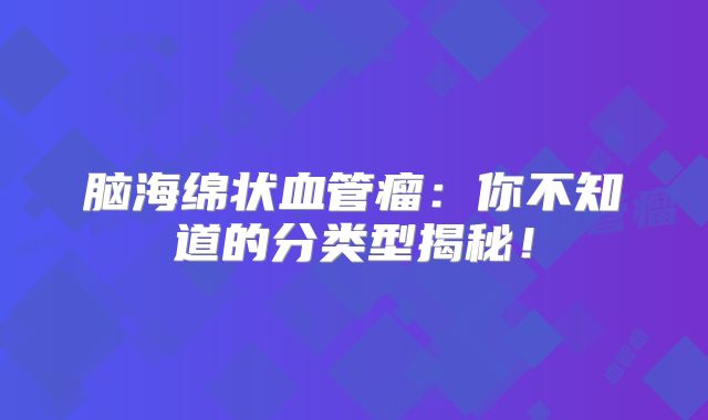 脑海绵状血管瘤：你不知道的分类型揭秘！