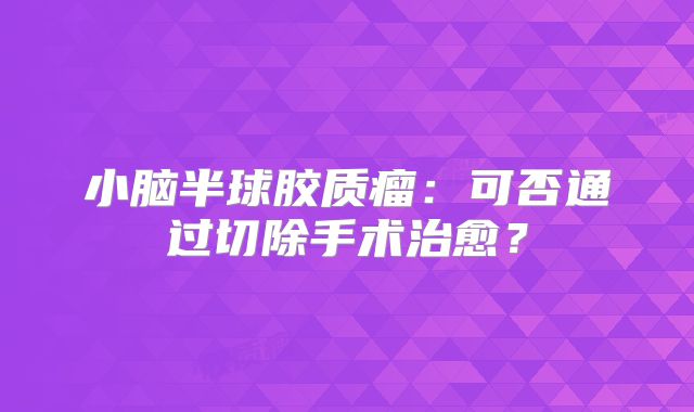 小脑半球胶质瘤：可否通过切除手术治愈？