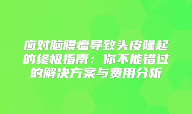 应对脑膜瘤导致头皮隆起的终极指南：你不能错过的解决方案与费用分析